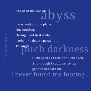 Ahead of me was an abyss. I was walking the plank, No, running, Diving head first with a bachelor's degree parachute Through pitch darkness. It changed as I fell, and I changed, And though I could sense the ground beneath me I never found my footing...