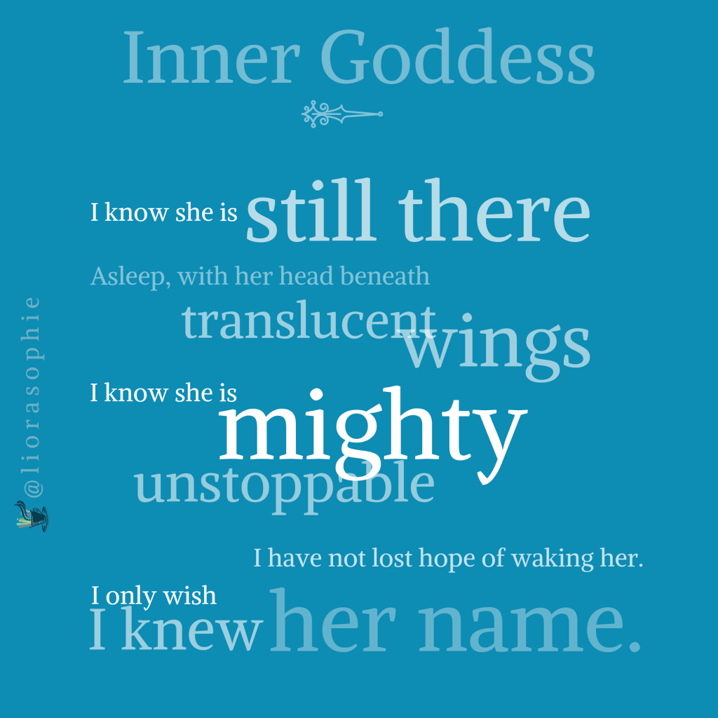 Inner Goddess    I know she is still there  Asleep, with her head beneath translucent wings.  I know she is mighty,  Unstoppable.  I have not lost hope of waking her.  I only wish I knew her name.