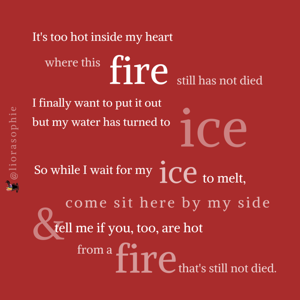 It's too hot inside my heart  where this fire still has not died.  I want to finally put it out  but my water has turned to ice.  So while I wait for the ice to melt  come sit here by my side  and tell me if you too are hot  from a fire that's still not died.