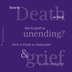 How is Death so final but its grief so unending? How is Death so immutable and grief so ever changing?