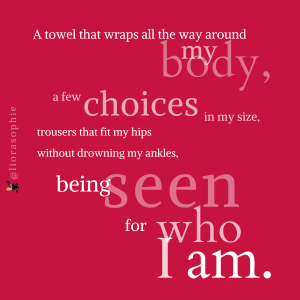 A towel that wraps all the way around my body, A few choices in my size, trousers that fit my hips without drowning my ankles, being seen for who I am.