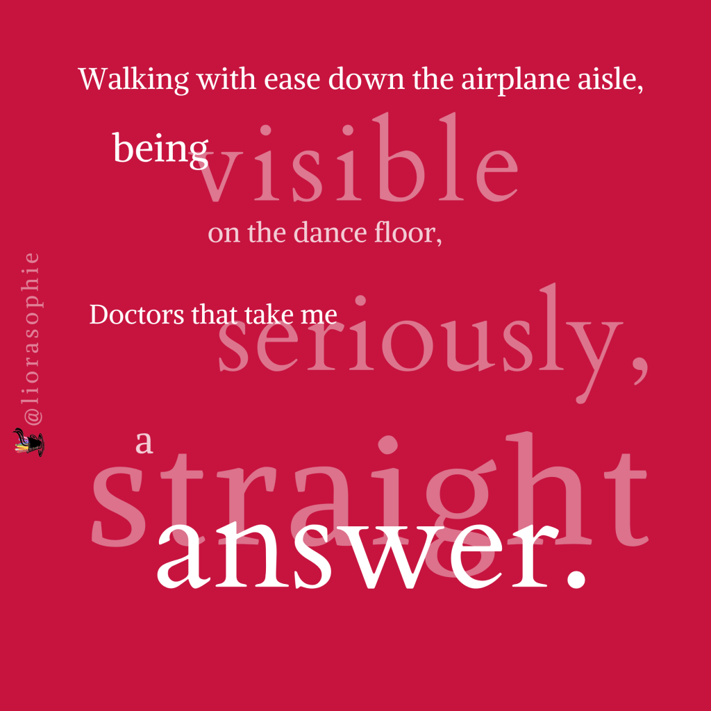 Walking with ease down the ariplane aisle, being visible on the dance floor, doctors that take me seriously, a straight answer.