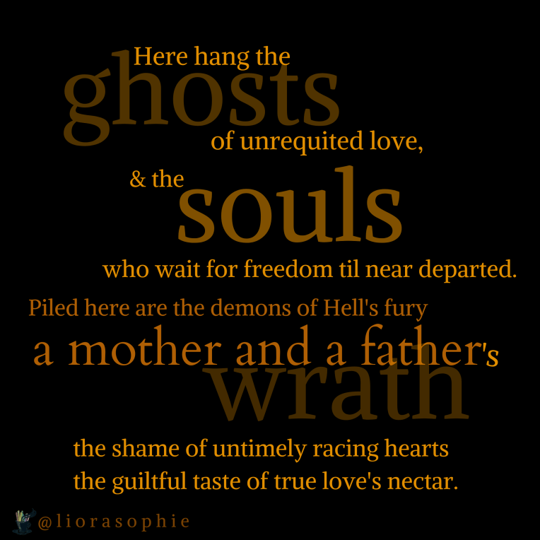 Here hang the ghosts of unrequited love & the souls who wait for freedom till near departed. Piled here are the demons of hell's fury , a mother and a father's wrath, the shame of untimely racing hearts the guiltful taste of true love's nectar.