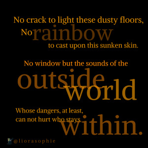 No crack to light these dusty floors, no rainbow to cast upon this sunken skin. No window but the sounds of the outside world, Whose dangers, at least, can not hurt who stays within.